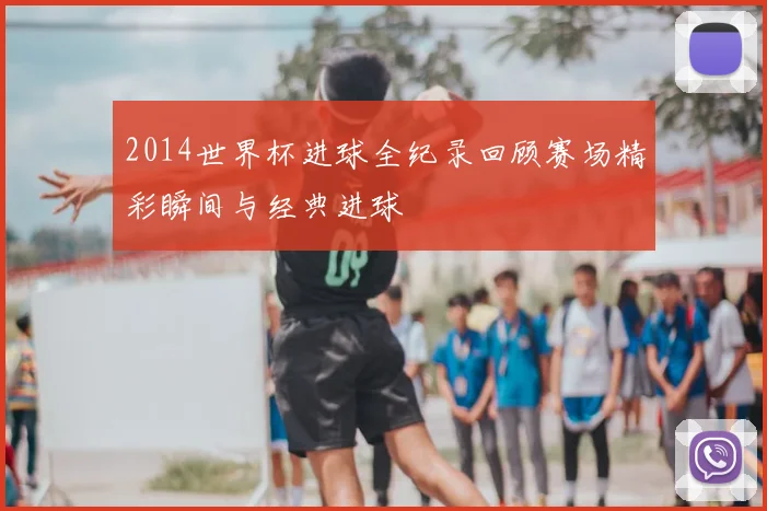 2014世界杯进球全纪录回顾赛场精彩瞬间与经典进球
