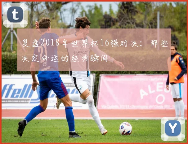 复盘2018年世界杯16强对决：那些决定命运的经典瞬间