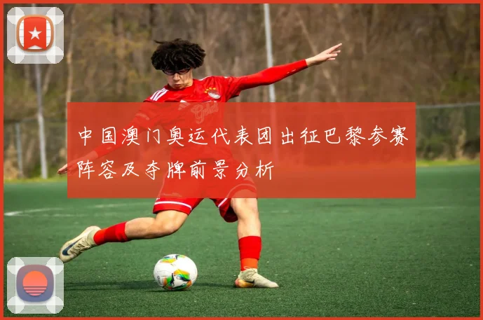 中国澳门奥运代表团出征巴黎参赛阵容及夺牌前景分析