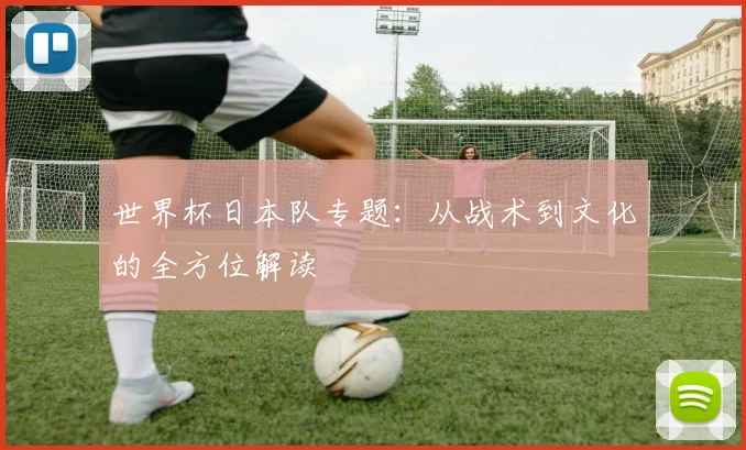 世界杯日本队专题：从战术到文化的全方位解读