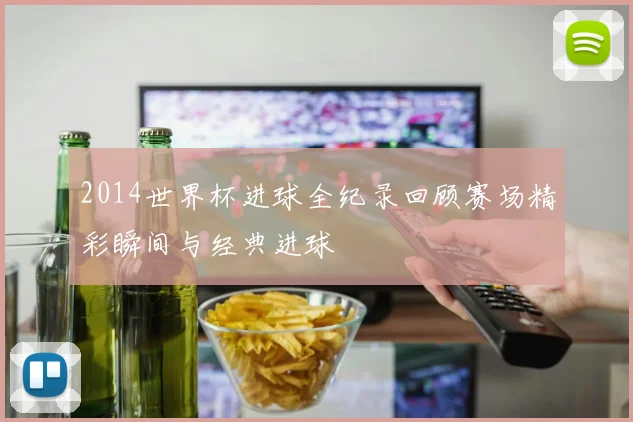 2014世界杯进球全纪录回顾赛场精彩瞬间与经典进球