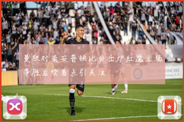 曼联对南安普顿比分出炉红魔主场争胜后续看点引关注