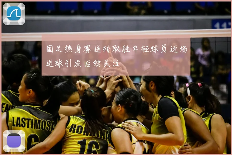 国足热身赛逆转取胜年轻球员连场进球引发后续关注