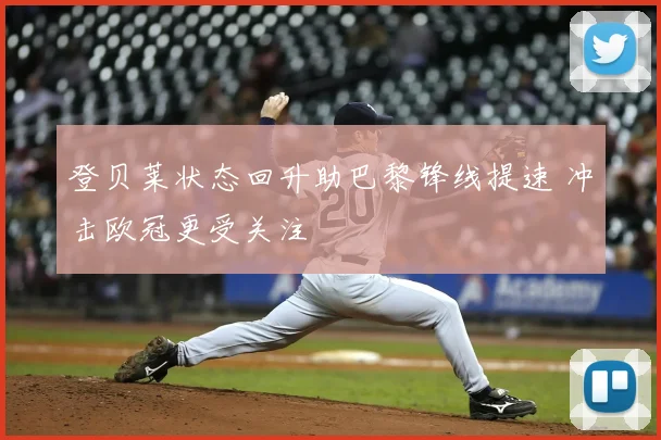 登贝莱状态回升助巴黎锋线提速 冲击欧冠更受关注