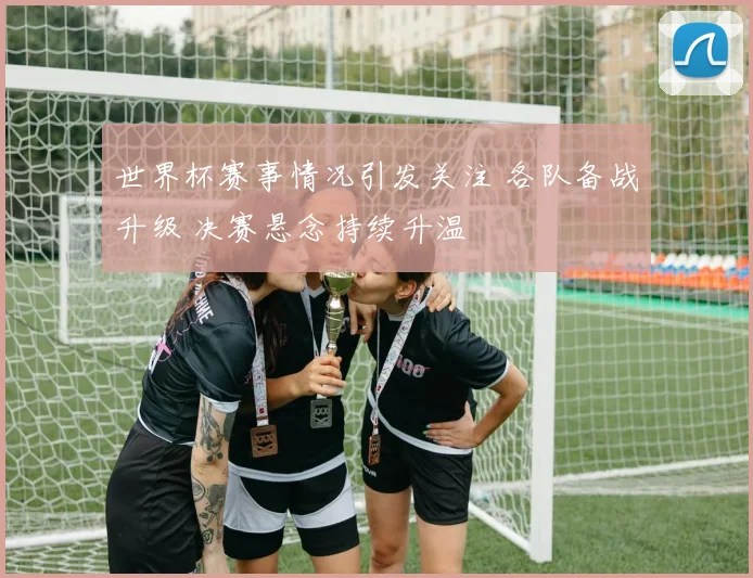 世界杯赛事情况引发关注 各队备战升级 决赛悬念持续升温
