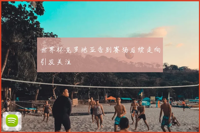 世界杯克罗地亚告别赛场后续走向引发关注