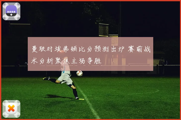 曼联对埃弗顿比分预测出炉 赛前战术分析聚焦主场争胜