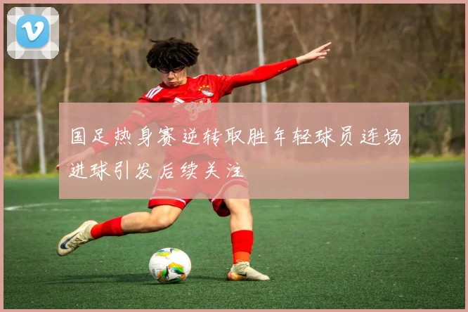 国足热身赛逆转取胜年轻球员连场进球引发后续关注