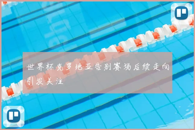 世界杯克罗地亚告别赛场后续走向引发关注
