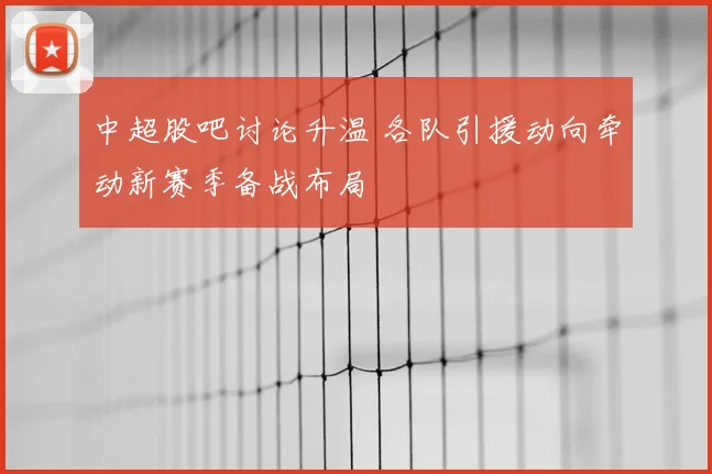 中超股吧讨论升温 各队引援动向牵动新赛季备战布局