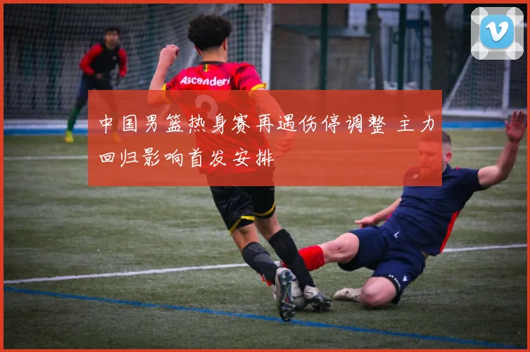 中国男篮热身赛再遇伤停调整 主力回归影响首发安排