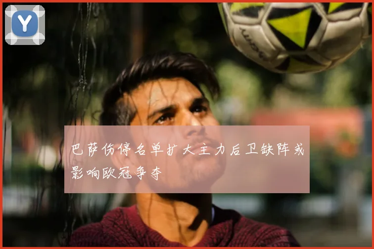 巴萨伤停名单扩大主力后卫缺阵或影响欧冠争夺