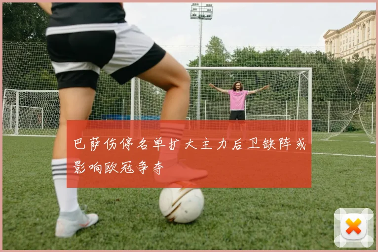 巴萨伤停名单扩大主力后卫缺阵或影响欧冠争夺